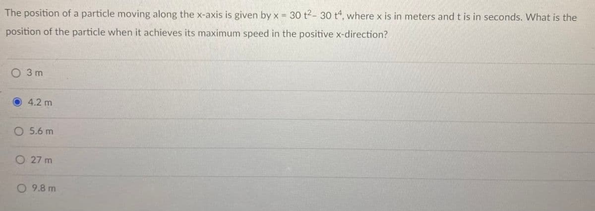 The position of a particle moving along the x-axis is given by x = 30 t2- 30 t“, where x is in meters and t is in seconds. What is the
position of the particle when it achieves its maximum speed in the positive x-direction?
O 3 m
4.2 m
O 5.6 m
O 27 m
O 9.8 m
