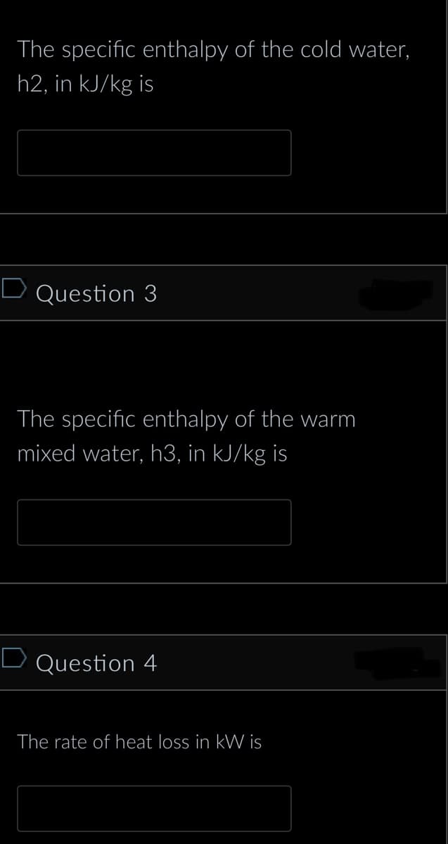 The specific enthalpy of the cold water,
h2, in kJ/kg is
D Question 3
The specific enthalpy of the warm
mixed water, h3, in kJ/kg is
D Question 4
The rate of heat loss in kW is