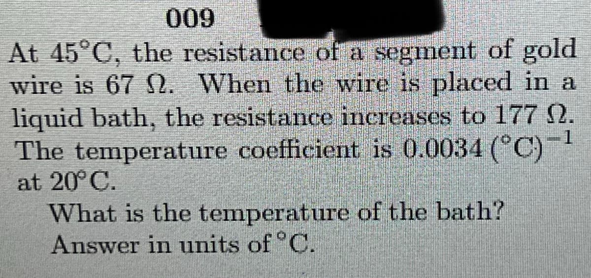 009
At 45°C, the resistance of a segment of gold
wire is 67 Q. When the wire is placed in a
liquid bath, the resistance inereases to 177 2.
The temperature coefficient is 0.0034 (°C)-
at 20° C.
What is the temperature of the bath?
Answer in units of °C.
