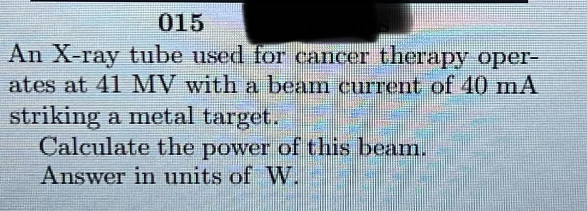 015
An X-ray tube used for cancer therapy oper-
ates at 41 MV with a beam current of 40 mA
striking a metal target.
Calculate the power of this beam.
Answer in units of W.
