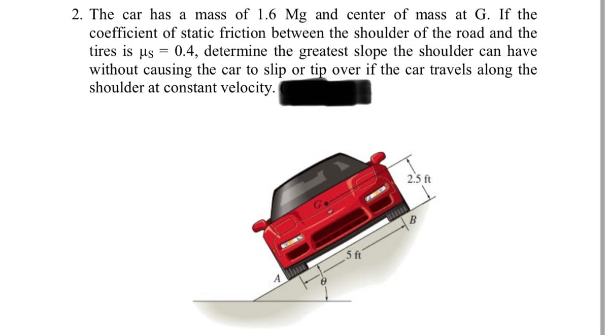2. The car has a mass of 1.6 Mg and center of mass at G. If the
coefficient of static friction between the shoulder of the road and the
tires is µs = 0.4, determine the greatest slope the shoulder can have
without causing the car to slip or tip over if the car travels along the
shoulder at constant velocity.
2.5 ft
5 ft
4 ll
