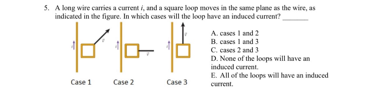 5. A long wire carries a current i, and a square loop moves in the same plane as the wire, as
indicated in the figure. In which cases will the loop have an induced current?
A. cases 1 and 2
B. cases 1 and 3
C. cases 2 and 3
D. None of the loops will have an
induced current.
E. All of the loops will have an induced
Case 1
Case 2
Case 3
current.
