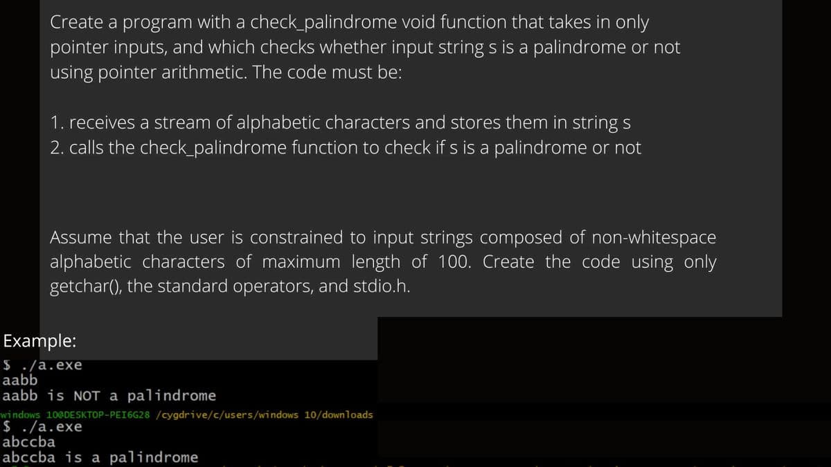 Create a program with a check_palindrome void function that takes in only
pointer inputs, and which checks whether input string s is a palindrome or not
using pointer arithmetic. The code must be:
1. receives a stream of alphabetic characters and stores them in string s
2. calls the check_palindrome function to check if s is a palindrome or not
Assume that the user is constrained to input strings composed of non-whitespace
alphabetic characters of maximum length of 100. Create the code using only
getchar(), the standard operators, and stdio.h.
Example:
$ ./a.exe
aabb
aabb is NOT a palindrome
windows 10@DESKTOP-PEI6G28 /cygdrive/c/users/windows 10/downloads
$ ./a.exe
abccba
abccba is a palindrome