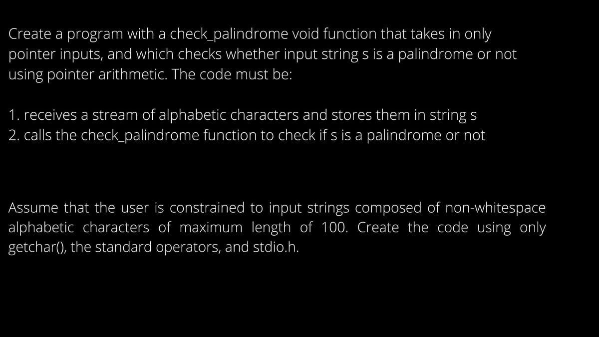 Create a program with a check_palindrome void function that takes in only
pointer inputs, and which checks whether input string s is a palindrome or not
using pointer arithmetic. The code must be:
1. receives a stream of alphabetic characters and stores them in string s
2. calls the check_palindrome function to check if s is a palindrome or not
Assume that the user is constrained to input strings composed of non-whitespace
alphabetic characters of maximum length of 100. Create the code using only
getchar(), the standard operators, and stdio.h.