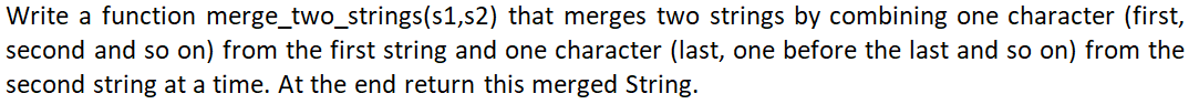 Write a function merge_two_strings(s1,s2) that merges two strings by combining one character (first,
second and so on) from the first string and one character (last, one before the last and so on) from the
second string at a time. At the end return this merged String.
