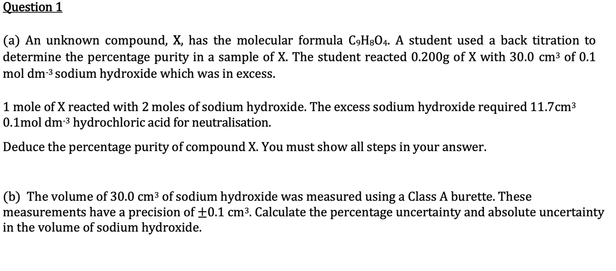 Question 1
(a) An unknown compound, X, has the molecular formula C9H8O4. A student used a back titration to
determine the percentage purity in a sample of X. The student reacted 0.200g of X with 30.0 cm³ of 0.1
mol dm-³ sodium hydroxide which was in excess.
1 mole of X reacted with 2 moles of sodium hydroxide. The excess sodium hydroxide required 11.7cm³
0.1mol dm-³ hydrochloric acid for neutralisation.
Deduce the percentage purity of compound X. You must show all steps in your answer.
(b) The volume of 30.0 cm³ of sodium hydroxide was measured using a Class A burette. These
measurements have a precision of ±0.1 cm³. Calculate the percentage uncertainty and absolute uncertainty
in the volume of sodium hydroxide.