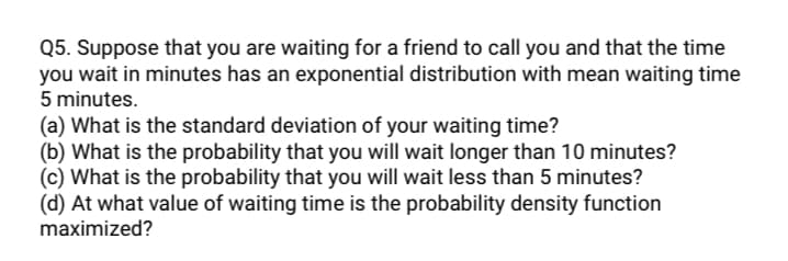 Q5. Suppose that you are waiting for a friend to call you and that the time
you wait in minutes has an exponential distribution with mean waiting time
5 minutes.
(a) What is the standard deviation of your waiting time?
(b) What is the probability that you will wait longer than 10 minutes?
(c) What is the probability that you will wait less than 5 minutes?
(d) At what value of waiting time is the probability density function
maximized?
