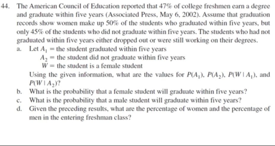 44. The American Council of Education reported that 47% of college freshmen earn a degree
and graduate within five years (Associated Press, May 6, 2002). Assume that graduation
records show women make up 50% of the students who graduated within five years, but
only 45% of the students who did not graduate within five years. The students who had not
graduated within five years either dropped out or were still working on their degrees.
a. Let A, = the student graduated within five years
A2
the student did not graduate within five years
%3D
W = the student is a female student
%3D
Using the given information, what are the values for P(A,), P(A2), P(W |A,), and
P(W IA,)?
b. What is the probability that a female student will graduate within five years?
c. What is the probability that a male student will graduate within five years?
d. Given the preceding results, what are the percentage of women and the percentage of
men in the entering freshman class?
с.
