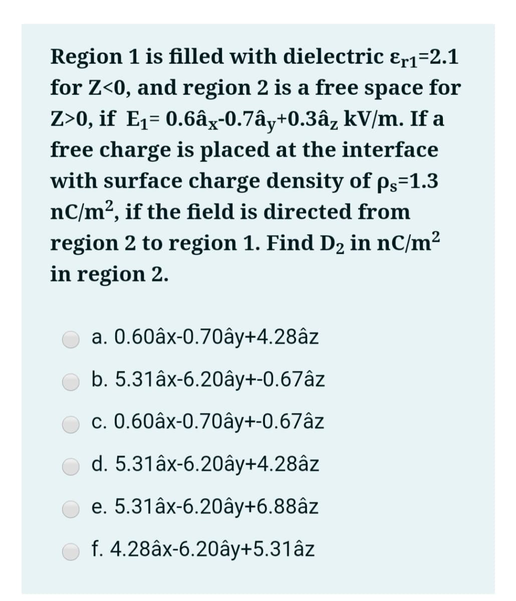 Region 1 is filled with dielectric &r1=2.1
for Z<0, and region 2 is a free space for
Z>0, if E1= 0.6âx-0.7ây+0.3âz kV/m. If a
free charge is placed at the interface
with surface charge density of ps=1.3
nC/m², if the field is directed from
region 2 to region 1. Find D2 in nC/m²
in region 2.
a. 0.60âx-0.70ây+4.28âz
b. 5.31âx-6.20ây+-0.67âz
c. 0.60âx-0.70ây+-0.67âz
d. 5.31âx-6.20ây+4.28âz
e. 5.31âx-6.20ây+6.88âz
f. 4.28âx-6.20ây+5.31âz
