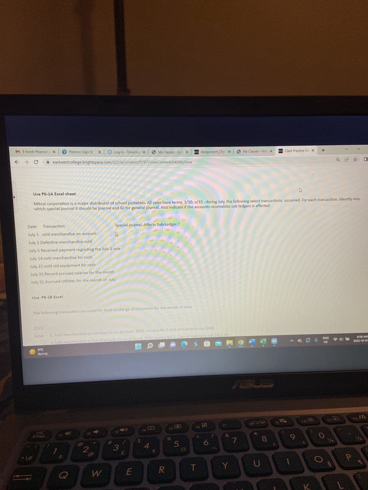 ME-book-Pearson X
← → C
Pearson Sign In XO Log In - TimeClo x
eastwestcollege.brightspace.com/d21/le/content/8787/viewContent/64006/View
Use P6-1A Excel sheet
Date
July 1 sold merchandise on account
July 2 Defective merchandise sold
July 5 Received payment regrading the July 1 sale
July 14 sold merchandise for cash
July 22 sold old equipment for cash
July 31 Record accrued salaries for the month
July 31 Accrued Utilities for the month of July
Transaction
4
Mitsui corporation is a major distributor of school portables. All sales have terms 1/10, n/15. during July, the following select transactions occurred. For each transaction, identify into
which special journal it should be journal and GJ for general journal. Also indicate if the accounts receivables sub ledgers is affected
Use P6-1B Excel
2022
June
5°℃
Sunny
ESC
Echapp
The following transaction occurred for food on the go of Edmonton for the month of June
*
Q
220
3 Sold merchandise to Joe Kase Co on account, $800, invoice No 1 cost of inventory was $600
4 Sold merchandise to Sue Machado Co on account, $550 invoice NO 2. Cost of Inventory was $412.50
@
Special journal Affects Sub-Ledger ?
W
»
#
13
3
My Classes - Inst X
£
E
$
4
R
15
%
83
D21 Assignment_Chp X
5
¤
16
T
6
f7
B
Y
My Classes - Inst X
ABUS
7
180/9
U
021 Class Practice Ins X +
8
f9
9
1
fo
O
ENG
US
114
Va
cos
8:58 AM
2022-10-01
112 A
P
1/1/2