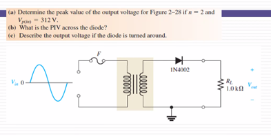 |(a) Determine the peak value of the output voltage for Figure 2-28 if n= 2 and
Vyie)- 312 V.
(b) What is the PIV across the diode?
(e) Describe the output voltage if the diode is turned around.
IN4002
RL.
1.0 k
ellee
