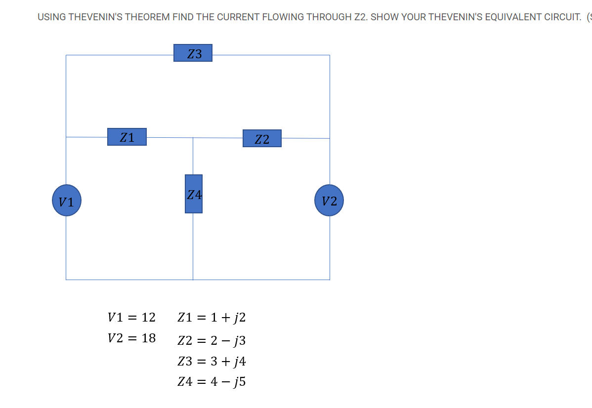 USING THEVENIN'S THEOREM FIND THE CURRENT FLOWING THROUGH Z2. SHOW YOUR THEVENIN'S EQUIVALENT CIRCUIT. (S
Z3
Z1
Z2
Z4
V1
V2
V1 = 12
Z1 = 1+ j2
V2 = 18
Z2 = 2 – j3
Z3 = 3 + j4
Z4 = 4 – j5
