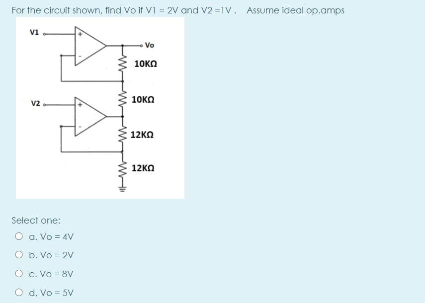For the circuit shown, find Vo if v1 = 2V and V2 =1V. Assume ideal op.amps
V1
Vo
10KN
10KO
v2.
12KO
12KO
Select one:
O a. Vo = 4V
O b. Vo = 2v
O c. Vo = 8V
O d. Vo = 5V
