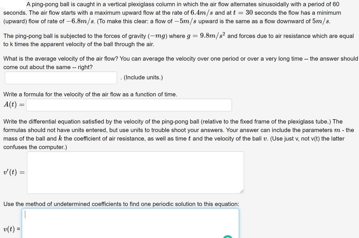A ping-pong ball is caught in a vertical plexiglass column in which the air flow alternates sinusoidally with a period of 60
seconds. The air flow starts with a maximum upward flow at the rate of 6.4m/s and at t = 30 seconds the flow has a minimum
(upward) flow of rate of -6.8m/s. (To make this clear: a flow of - 5m/s upward is the same as a flow downward of 5m/s.
The ping-pong ball is subjected to the forces of gravity (-mg) where g
9.8m/s2 and forces due to air resistance which are equal
to k times the apparent velocity of the ball through the air.
What is the average velocity of the air flow? You can average the velocity over one period or over a very long time -- the answer should
come out about the same -- right?
. (Include units.)
Write a formula for the velocity of the air flow as a function of time.
A(t) =
Write the differential equation satisfied by the velocity of the ping-pong ball (relative to the fixed frame of the plexiglass tube.) The
formulas should not have units entered, but use units to trouble shoot your answers. Your answer can include the parameters m - the
mass of the ball and k the coefficient of air resistance, as well as time t and the velocity of the ball v. (Use just v, not v(t) the latter
confuses the computer.)
v (t) =
Use the method of undetermined coefficients to find one periodic solution to this equation:
v(t) =
