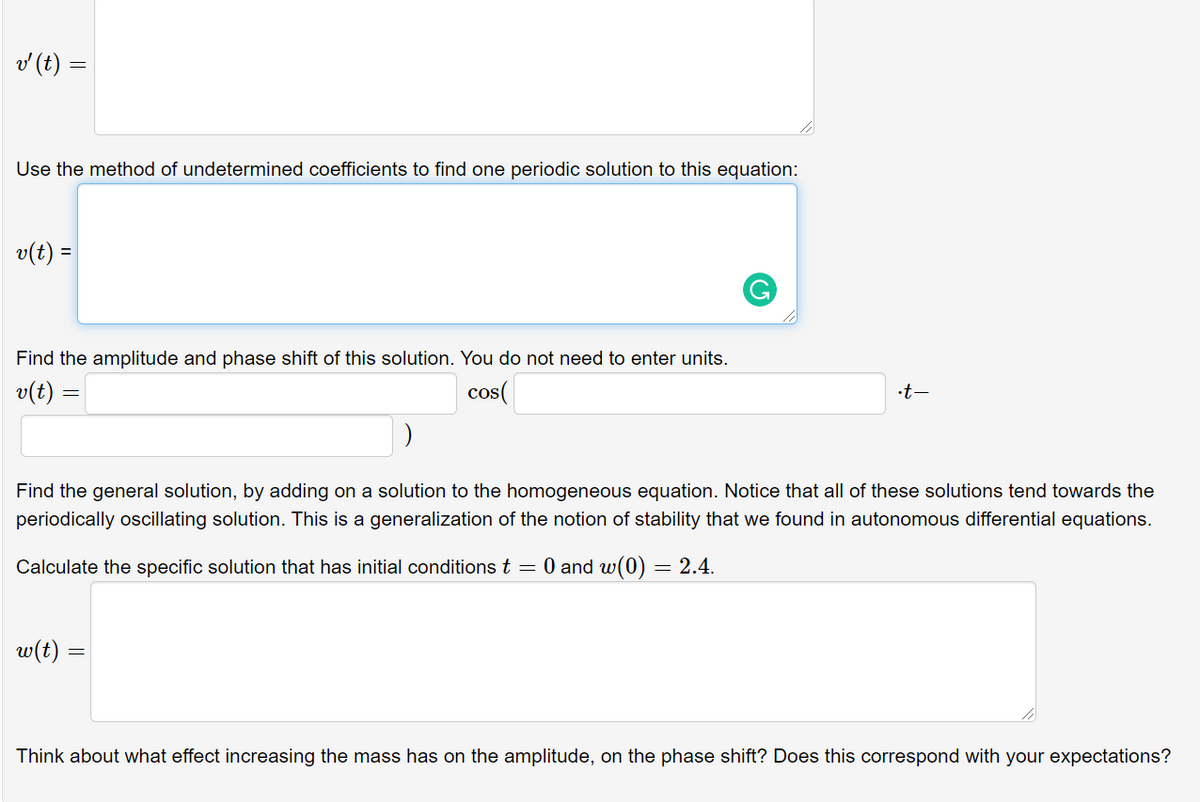 v (t) =
Use the method of undetermined coefficients to find one periodic solution to this equation:
v(t) =
Find the amplitude and phase shift of this solution. You do not need to enter units.
v(t) =
cos(
•t-
Find the general solution, by adding on a solution to the homogeneous equation. Notice that all of these solutions tend towards the
periodically oscillating solution. This is a generalization of the notion of stability that we found in autonomous differential equations.
Calculate the specific solution that has initial conditions t = 0 and w(0) = 2.4.
w(t)
Think about what effect increasing the mass has on the amplitude, on the phase shift? Does this correspond with your expectations?

