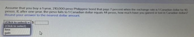 Assume that you buy a 1-year, 210,000-peso Philippine bond that pays 7 percent when the exchange rate is 1 Canadian dollar for 40
pesos. If, after one year, the peso falls to 1 Canadian dollar equals 44 pesos, how much have you gained or lost in Canadian dollars?
Round your answer to the nearest dollar amount.
*************
(Click to select) $
(Click to select)
loss
gain