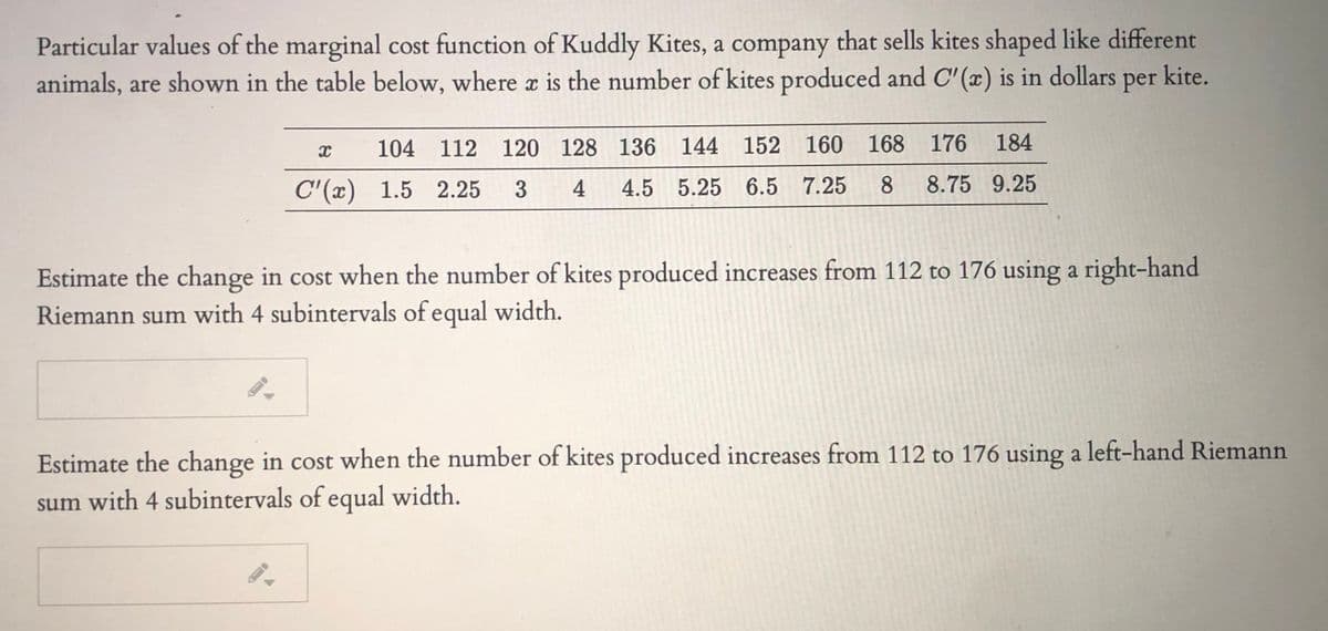 Particular values of the marginal cost function of Kuddly Kites, a company that sells kites shaped like different
animals, are shown in the table below, where a is the number of kites produced and C' (x) is in dollars
per kite.
104 112 120 128 136 144 152 160 168 176
184
C'(x) 1.5 2.25
4
4.5 5.25 6.5 7.25
8.
8.75 9.25
Estimate the change in cost when the number of kites produced increases from 112 to 176 using a right-hand
Riemann sum with 4 subintervals of equal width.
Estimate the change in cost when the number of kites produced increases from 112 to 176 using a left-hand Riemann
sum with 4 subintervals of equal width.
