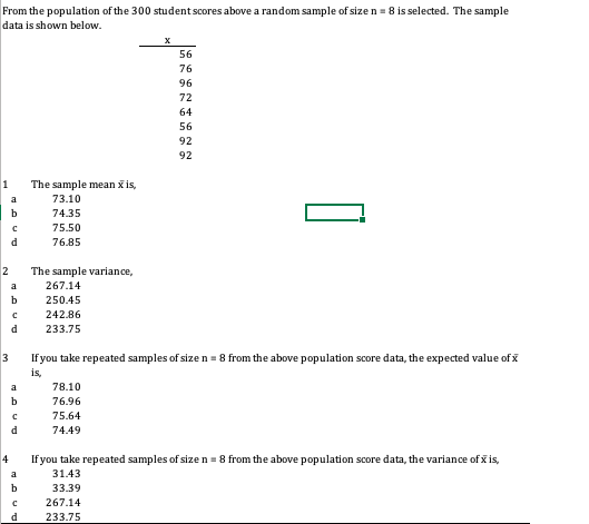 From the population of the 300 studentscores above a random sample of size n = 8 is selected. The sample
data is shown below.
56
76
96
72
64
56
92
92
1
The sample mean x is,
a
73.10
b
74.35
75.50
d
76.85
2
The sample variance,
a
267.14
b
250.45
242.86
d
233.75
3
If you take repeated samples of size n = 8 from the above population score data, the expected value of x
is,
a
78.10
b
76.96
75.64
d
74.49
4
If you take repeated samples of size n = 8 from the above population score data, the variance of x is,
a
31.43
33.39
267.14
233.75
