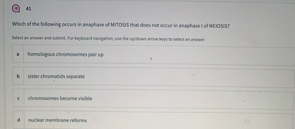 41
Which of the following occurs in anaphase of MITOSIS that does not occur in anaphase I of MEIOSIS?
Select an answer and submit. For keyboard navigation, use the up/down arrow keys to select an answer.
a
homologous chromosomes pair up
b
sister chromatids separate
chromosomes become visible
d.
nuclear membrane reforms
