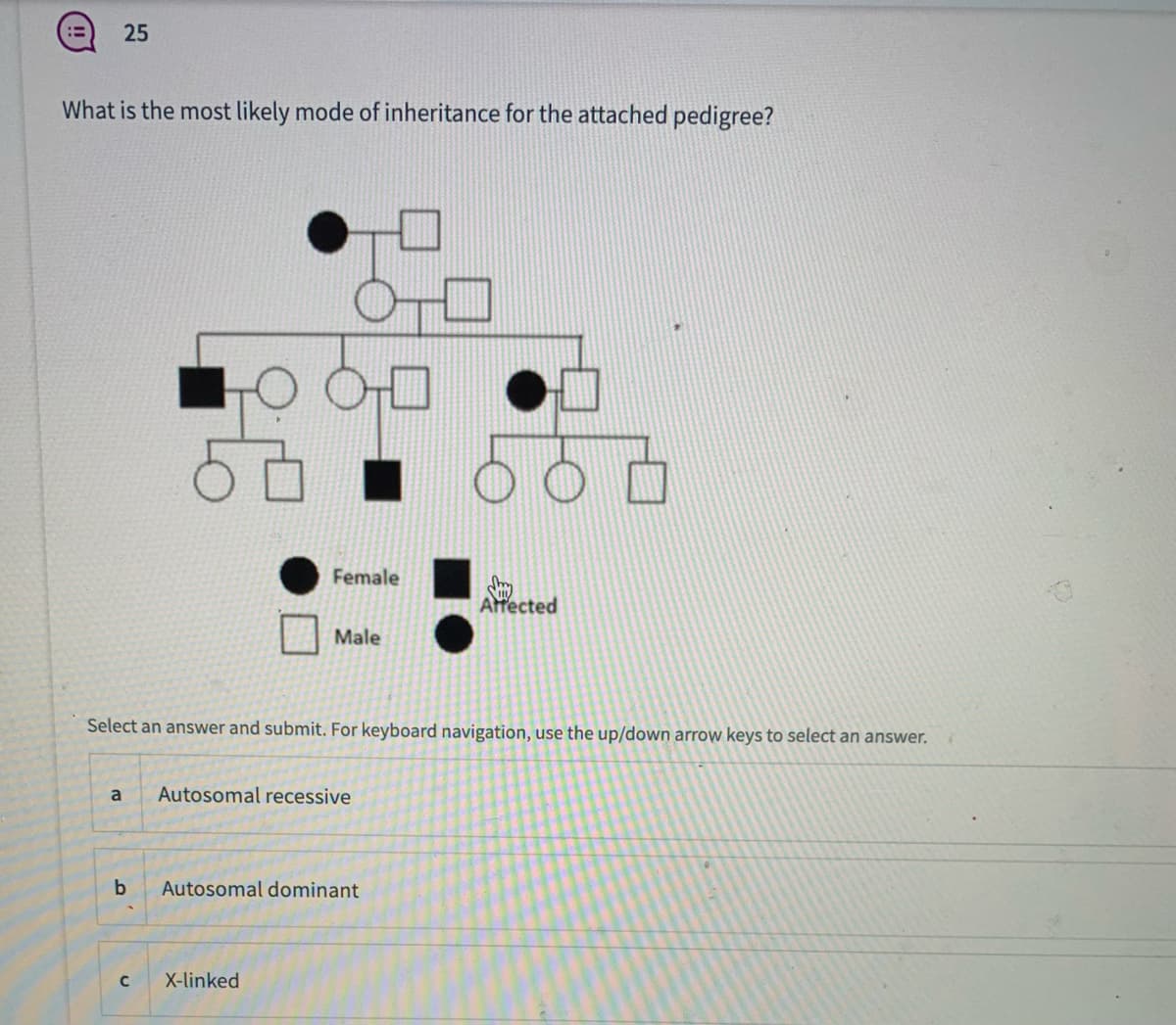25
What is the most likely mode of inheritance for the attached pedigree?
Female
Affected
Male
Select an answer and submit. For keyboard navigation, use the up/down arrow keys to select an answer.
a
Autosomal recessive
b
Autosomal dominant
X-linked
