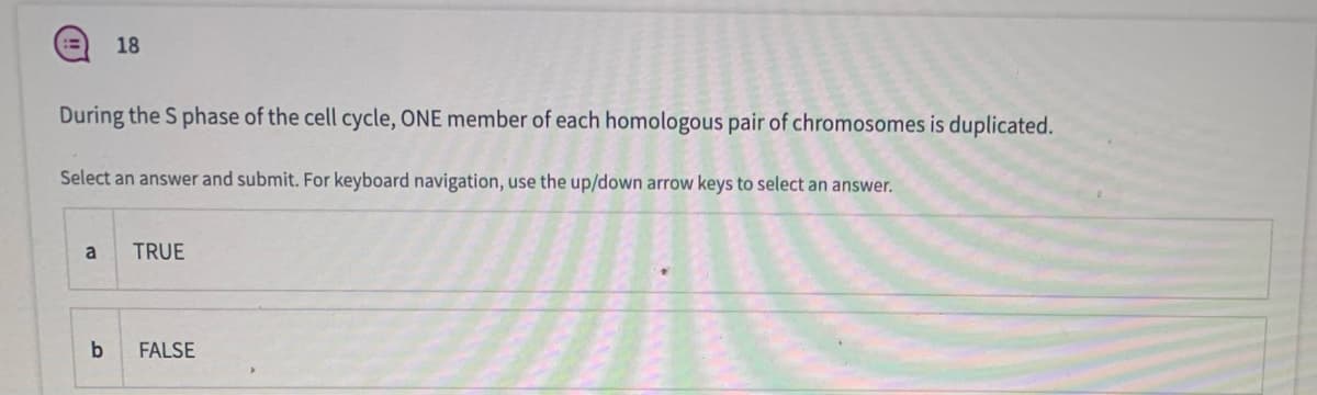 18
During the S phase of the cell cycle, ONE member of each homologous pair of chromosomes is duplicated.
Select an answer and submit. For keyboard navigation, use the up/down arrow keys to select an answer.
a
TRUE
b
FALSE
