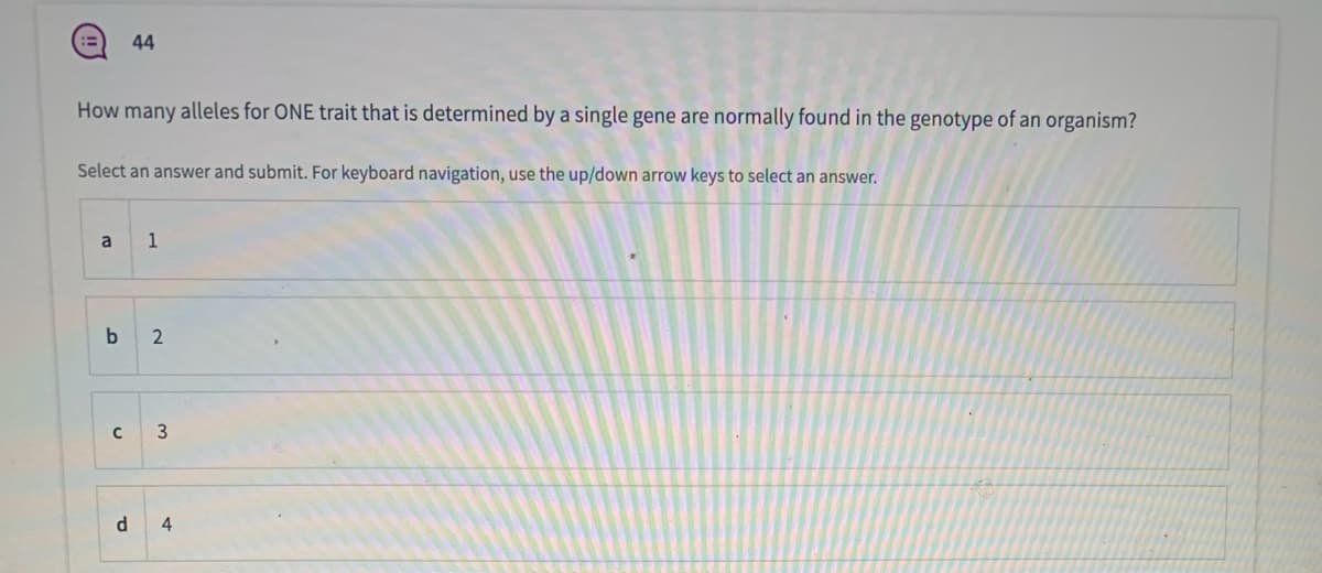 44
How many alleles for ONE trait that is determined by a single gene are normally found in the genotype of an organism?
Select an answer and submit. For keyboard navigation, use the up/down arrow keys to select an answer.
a
1
3
