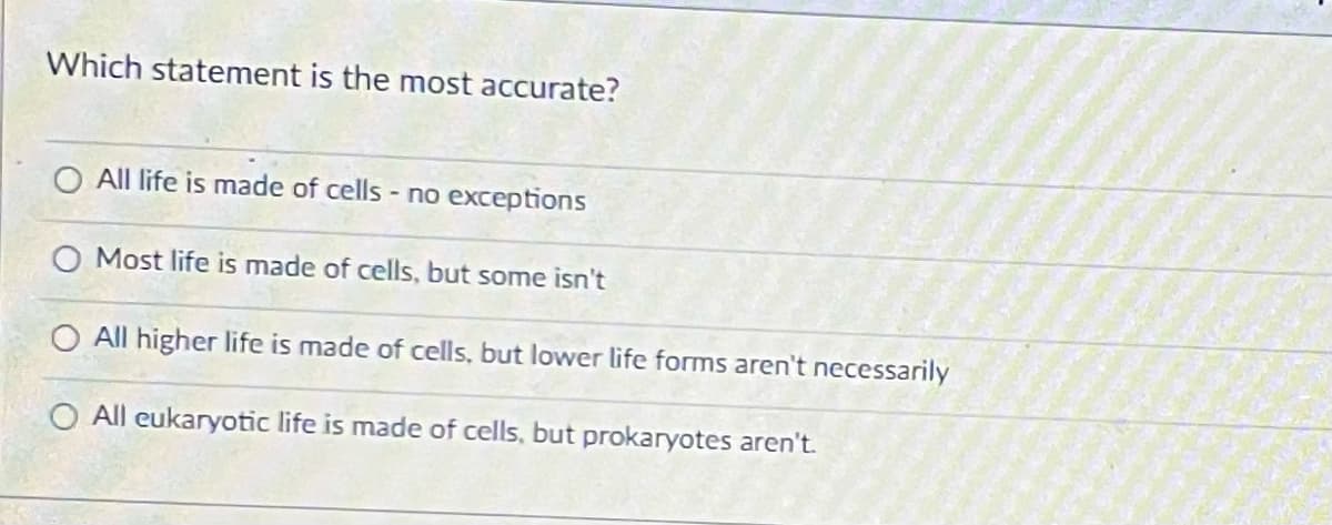 Which statement is the most accurate?
All life is made of cells - no exceptions
Most life is made of cells, but some isn't
All higher life is made of cells, but lower life forms aren't necessarily
O All eukaryotic life is made of cells, but prokaryotes aren't.