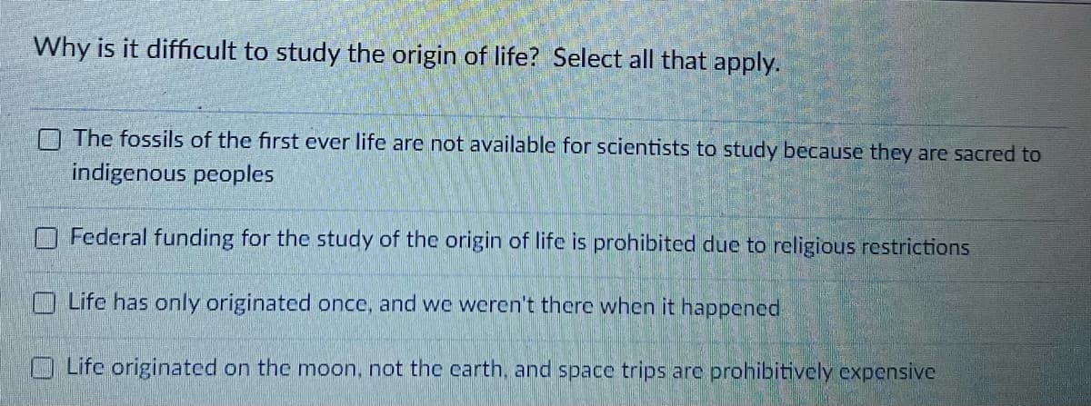 Why is it difficult to study the origin of life? Select all that apply.
The fossils of the first ever life are not available for scientists to study because they are sacred to
indigenous peoples
Federal funding for the study of the origin of life is prohibited due to religious restrictions
Life has only originated once, and we weren't there when it happened
Life originated on the moon, not the carth, and space trips are prohibitively expensive