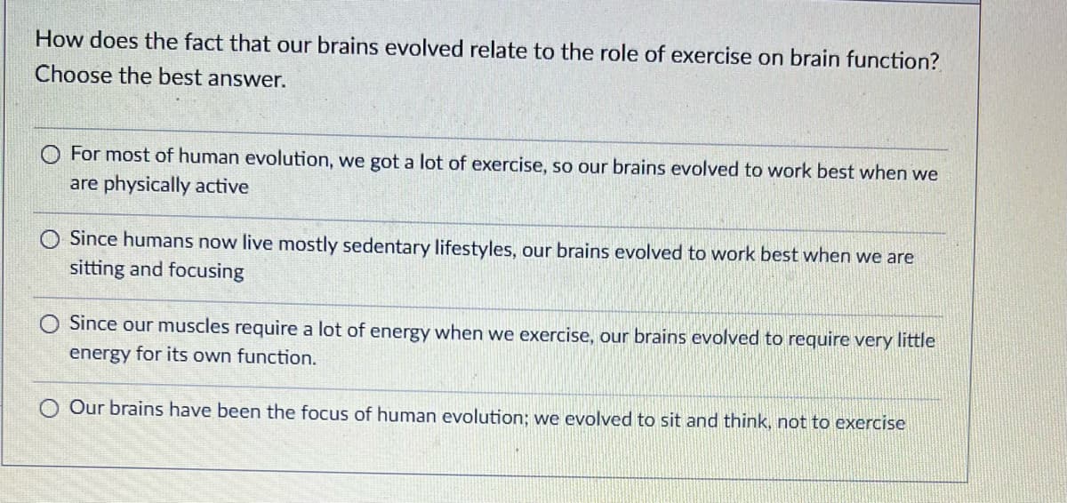 How does the fact that our brains evolved relate to the role of exercise on brain function?
Choose the best answer.
For most of human evolution, we got a lot of exercise, so our brains evolved to work best when we
are physically active
O Since humans now live mostly sedentary lifestyles, our brains evolved to work best when we are
sitting and focusing
Since our muscles require a lot of energy when we exercise, our brains evolved to require very little
energy for its own function.
O Our brains have beer the focus of human evolution; we evolved to sit and think, not to exercise