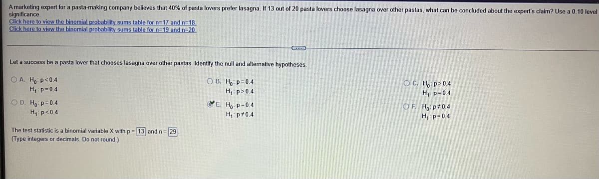 A marketing expert for a pasta-making company believes that 40% of pasta lovers prefer lasagna. If 13 out of 20 pasta lovers choose lasagna over other pastas, what can be concluded about the expert's claim? Use a 0,10 level
significance.
Click here to view the binomial probability sums table for n=17 and n=18
Click here to view the binomial probability sums table for n=19 and n=20
Let a success be a pasta lover that chooses lasagna over other pastas. Identify the null and alternative hypotheses.
O A. Ho p<0.4
O B. H, p=0.4
H, p>04
VE. Ho p=0.4
H, p#0.4
OC. H, p>0.4
H, p=04
H1: p=0.4
CO D. Ho p=0.4
OF. H, p 0.4
H, p=0.4
H, p<0.4
The test statistic is a binomial variable X with p= 13 andn=29
(Type integers or decimals. Do not round.)
