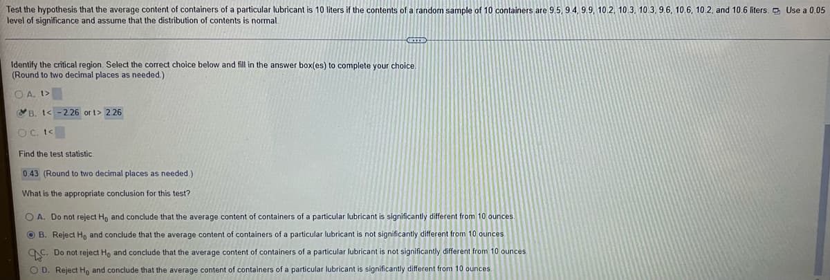 Test the hypothesis that the average content of containers of a particular lubricant is 10 liters if the contents of a random sample of 10 containers are 9.5, 9.4, 9.9, 10.2, 10.3, 10.3, 9.6, 10.6, 10.2, and 10.6 liters. O Use a 0.05
level of significance and assume that the distribution of contents is normal.
Identify the critical region. Select the correct choice below and fill in the answer box(es) to complete your choice.
(Round to two decimal places as needed.)
O A. t>
VB. t< -2.26 or t> 2.26
O C. to
Find the test statistic.
0.43 (Round to two decimal places as needed.)
What is the appropriate conclusion for this test?
O A. Do not reject H, and conclude that the average content of containers of a particular lubricant is significantly different from 10 ounces.
O B. Reject Ho and conclude that the average content of containers of a particular lubricant is not significantly different from 10 ounces
C. Do not reject Ho and conclude that the average content of containers of a particular lubricant is not significantly different from 10 ounces.
O D. Reject H, and conclude that the average content of containers of a particular lubricant is significantly different from 10 ounces
