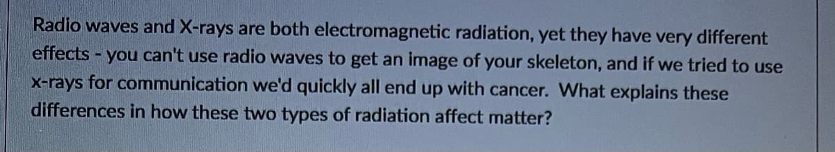 Radio waves and X-rays are both electromagnetic radiation, yet they have very different
effects -
- you can't use radio waves to get an image of your skeleton, and if we tried to use
x-rays for communication we'd quickly all end up with cancer. What explains these
differences in how these two types of radiation affect matter?