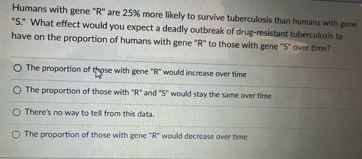 Humans with gene "R" are 25% more likely to survive tuberculosis than humans with gene
"S." What effect would you expect a deadly outbreak of drug-resistant tuberculosis to
have on the proportion of humans with gene "R" to those with gene "S" over time?
O The proportion of those with gene "R" would increase over time
W
O The proportion of those with "R" and "S" would stay the same over time
O There's no way to tell from this data.
O The proportion of those with gene "R" would decrease over time