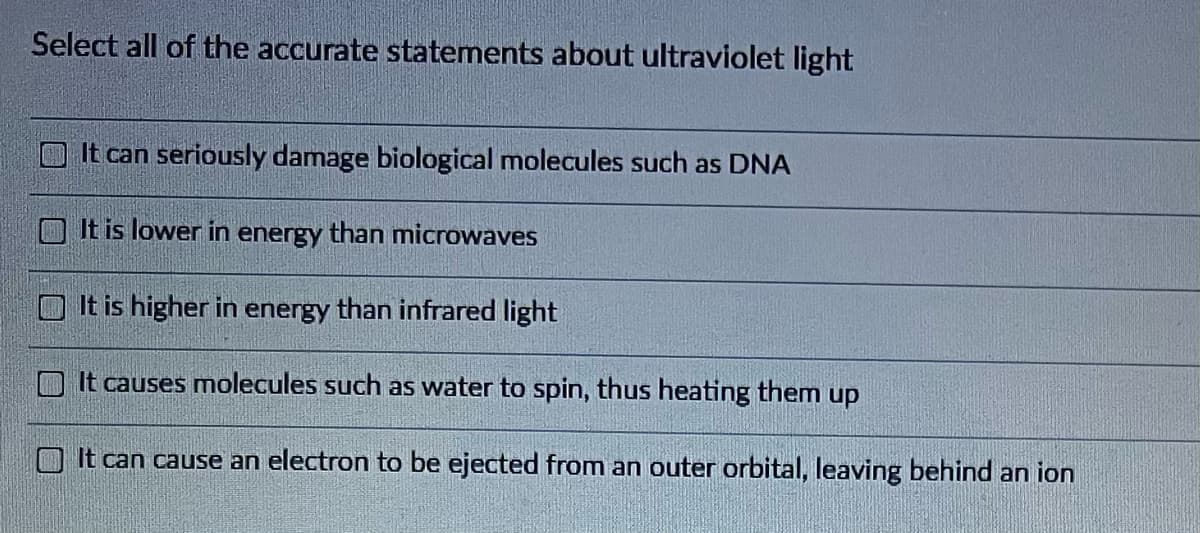 Select all of the accurate statements about ultraviolet light
It can seriously damage biological molecules such as DNA
It is lower in energy than microwaves
It is higher in energy than infrared light
It causes molecules such as water to spin, thus heating them up
It can ca use
electron be ejected from an outer orbital, leaving behind an ion