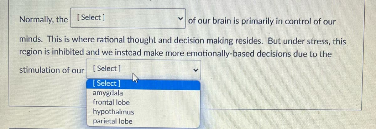 Normally, the
[Select]
of our brain is primarily in control of our
minds. This is where rational thought and decision making resides. But under stress, this
region is inhibited and we instead make more emotionally-based decisions due to the
stimulation of our
[Select]
[Select]
amygdala
frontal lobe
hypothalmus
parietal lobe