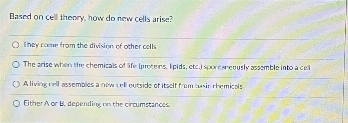 Based on cell theory, how do new cells arise?
O They come from the division of other cells
The arise when the chemicals of life (proteins, lipids, etc.) spontaneously assemble into a cell
O A living cell assembles a new cell outside of itself from basic chemicals
Either A or B, depending on the circumstances.