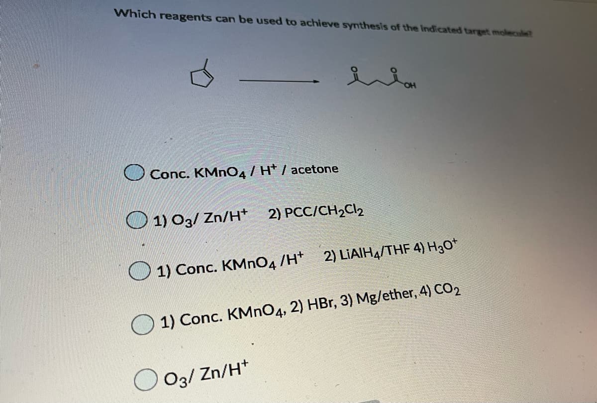 Which reagents can be used to achieve synthesis of the indicated target molecule?
Conc. KMNO4/ H* / acetone
1) O3/ Zn/H*
2) PCC/CH2Cl2
O 1) Conc. KMNO4 /H*
2) LIAIH4/THF 4) H3O*
1) Conc. KMNO4, 2) HBr, 3) Mg/ether, 4) CO2
O3/ Zn/H*
