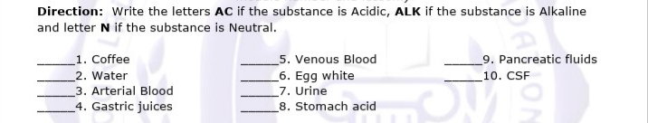 Direction: Write the letters AC if the substance is Acidic, ALK if the substance is Alkaline
and letter N if the substance is Neutral.
1. Coffee
5. Venous Blood
9. Pancreatic fluids
_6. Egg white
_7. Urine
2. Water
10. CSF
3. Arterial Blood
4. Gastric juices
8. Stomach acid
