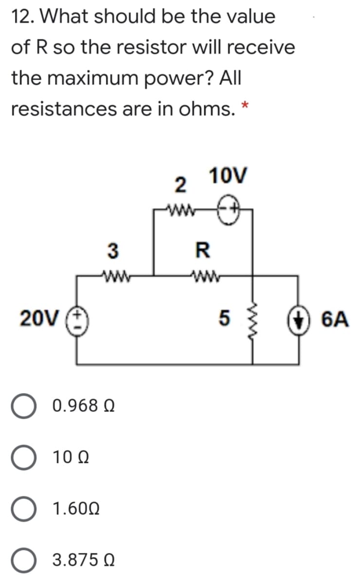12. What should be the value
of R so the resistor will receive
the maximum power? All
resistances are in ohms. *
10V
2
ww
3
R
ww
ww
20V
(+) 6A
0.968 Q
10 Q
1.600
O 3.875 Q
ww
