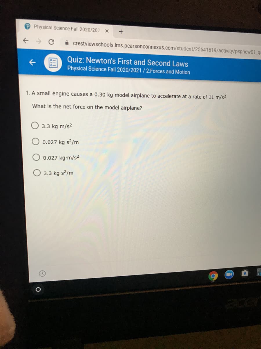 Physical Science Fall 2020/202 x
A crestviewschools.Ims.pearsonconnexus.com/student/25541619/activity/pspnew01_qr
Quiz: Newton's First and Second Laws
Physical Science Fall 2020/2021 / 2:Forces and Motion
1. A small engine causes a 0.30 kg model airplane to accelerate at a rate of 11 m/s2.
What is the net force on the model airplane?
3.3 kg m/s?
0.027 kg s2/m
0.027 kg-m/s2
3.3 kg s2/m
