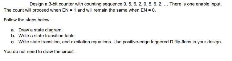 Design a 3-bit counter with counting sequence 0, 5, 6, 2, 0, 5, 6, 2, ... There is one enable input.
The count will proceed when EN = 1 and will remain the same when EN = 0.
Follow the steps below:
a. Draw a state diagram.
b. Write a state transition table.
c. Write state transition, and excitation equations. Use positive-edge triggered D flip-flops in your design.
You do not need to draw the circuit.
