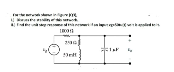 For the network shown in Figure (Q3),
1.) Discuss the stability of this network.
II.) Find the unit step response of this network if an input vg=50tu(t) volt is applied to it.
1000 N
250 N
1 µF
50 mH
