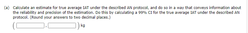(a) Calculate an estimate for true average IAT under the described AN protocol, and do so in a way that conveys information about
the reliability and precision of the estimation. Do this by calculating a 99% CI for the true average IAT under the described AN
protocol. (Round your answers to two decimal places.)
kg
