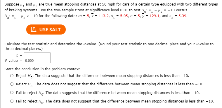 Suppose 4, and u, are true mean stopping distances at 50 mph for cars of a certain type equipped with two different types
of braking systems. Use the two-sample t test at significance level 0.01 to test H,Hq - Hz = -10 versus
H: 4, - 42 < -10 for the following data: m = 5, x = 113.2, s, = 5.05, n = 5, y = 129.1, and s, = 5.39.
n USE SALT
Calculate the test statistic and determine the P-value. (Round your test statistic to one decimal place and your P-value to
three decimal places.)
P-value = 0.000
State the conclusion in the problem context.
O Reject H,. The data suggests that the difference between mean stopping distances is less than -10.
Reject H,. The data does not suggest that the difference between mean stopping distances is less than -10.
Fail to reject H,. The data suggests that the difference between mean stopping distances is less than -10.
O Fail to reject H. The data does not suggest that the difference between mean stopping distances is less than -10.
