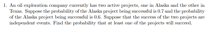 1. An oil exploration company currently has two active projects, one in Alaska and the other in
Texas. Suppose the probability of the Alaska project being successful is 0.7 and the probability
of the Alaska project being successful is 0.6. Suppose that the success of the two projects are
independent events. Find the probability that at least one of the projects will succeed.
