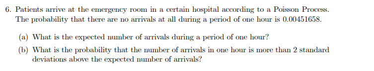 6. Patients arrive at the emergency room in a certain hospital according to a Poisson Process.
The probability that there are no arrivals at all during a period of one hour is 0.00451658.
(a) What is the expected number of arrivals during a period of one hour?
(b) What is the probability that the number of arrivals in one hour is more than 2 standard
deviations above the expected number of arrivals?
