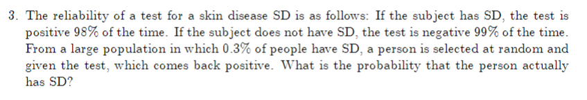 3. The reliability of a test for a skin disease SD is as follows: If the subject has SD, the test is
positive 98% of the time. If the subject does not have SD, the test is negative 99% of the time.
From a large population in which 0.3% of people have SD, a person is selected at random and
given the test, which comes back positive. What is the probability that the person actually
has SD?
