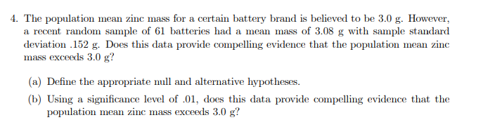 4. The population mean zinc mass for a certain battery brand is believed to be 3.0 g. However,
a recent random sample of 61 batteries had a mean mass of 3.08 g with sample standard
deviation .152 g. Does this data provide compelling evidence that the population mean zinc
mass exceeds 3.0 g?
(a) Define the appropriate null and alternative hypotheses.
(b) Using a significance level of .01, does this data provide compelling evidence that the
population mean zinc mass exceeds 3.0 g?
