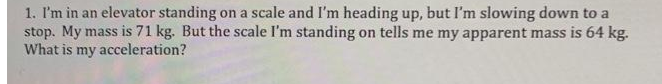 1. I'm in an elevator standing on a scale and I'm heading up, but I'm slowing down to a
stop. My mass is 71 kg. But the scale I'm standing on tells me my apparent mass is 64 kg.
What is my acceleration?
