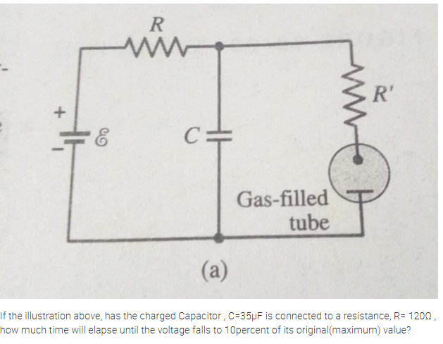 R
R'
C=
Gas-filled
tube
(a)
If the illustration above, has the charged Capacitor , C=35µF is connected to a resistance, R= 1200,
how much time will elapse until the voltage falls to 1Opercent of its original(maximum) value?
